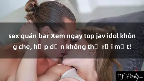 sex quán bar Xem ngay top jav idol không che, hấp dẫn không thể rời mắt!