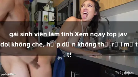 gái sinh viên làm tình Xem ngay top jav idol không che, hấp dẫn không thể rời mắt!