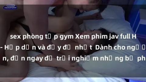 sex phòng tập gym Xem phim jav full HD online miễn phí - Hấp dẫn và đầy đủ nhất  Dành cho người lớn, đến ngay để trải nghiệm những bộ phim hấp dẫn và hấp dẫn.