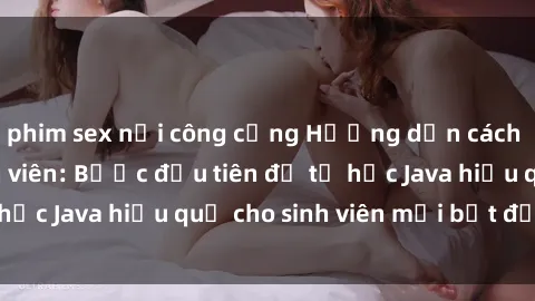 phim sex nơi công cộng Hướng dẫn cách học Java cho sinh viên: Bước đầu tiên để tự học Java hiệu quả cho sinh viên mới bắt đầu là gì?