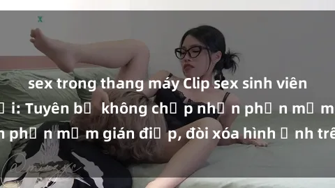 sex trong thang máy Clip sex sinh viên gây sốt mạng xã hội: Tuyên bố không chấp nhận phần mềm gián điệp, đòi xóa hình ảnh trên internet
