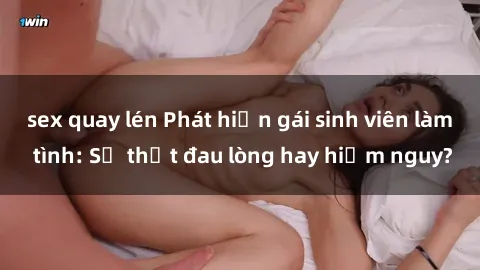 sex quay lén Phát hiện gái sinh viên làm tình: Sự thật đau lòng hay hiểm nguy?