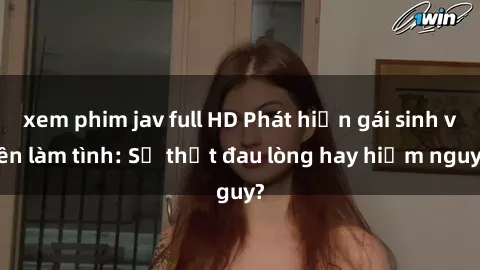 xem phim jav full HD Phát hiện gái sinh viên làm tình: Sự thật đau lòng hay hiểm nguy?