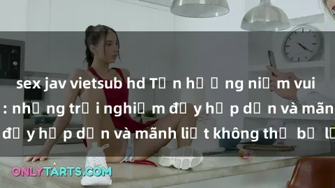 sex jav vietsub hd Tận hưởng niềm vui của sex với gái trẻ: những trải nghiệm đầy hấp dẫn và mãnh liệt không thể bỏ lỡ