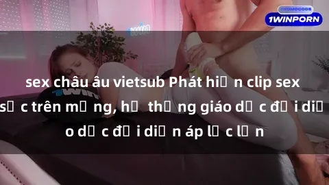 sex châu âu vietsub Phát hiện clip sex nữ sinh gây sốc trên mạng, hệ thống giáo dục đối diện áp lực lớn