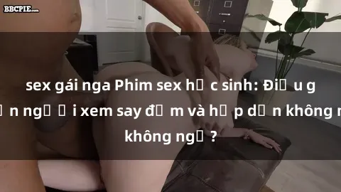 sex gái nga Phim sex học sinh: Điều gì khiến người xem say đắm và hấp dẫn không ngờ?