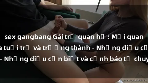 sex gangbang Gái trẻ quan hệ: Mối quan hệ khác biệt giữa tuổi trẻ và trưởng thành - Những điều cần biết và cảnh báo từ chuyên gia