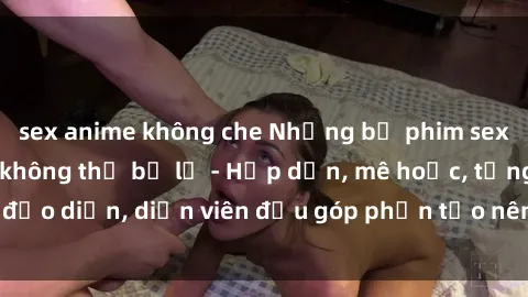 sex anime không che Những bộ phim sex gái già đỉnh cao không thể bỏ lỡ - Hấp dẫn, mê hoặc, từng đạo diễn, diễn viên đều góp phần tạo nên sự hấp dẫn, kích thích.