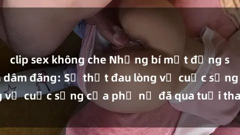 clip sex không che Những bí mật đằng sau vẻ ngoài gái già dâm đãng: Sự thật đau lòng về cuộc sống của phụ nữ đã qua tuổi thanh xuân