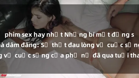 phim sex hay nhất Những bí mật đằng sau vẻ ngoài gái già dâm đãng: Sự thật đau lòng về cuộc sống của phụ nữ đã qua tuổi thanh xuân