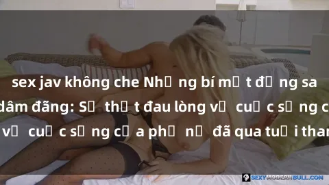 sex jav không che Những bí mật đằng sau vẻ ngoài gái già dâm đãng: Sự thật đau lòng về cuộc sống của phụ nữ đã qua tuổi thanh xuân