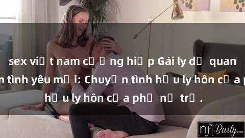 sex việt nam cưỡng hiếp Gái ly dị quan hệ tìm kiếm tình yêu mới: Chuyện tình hậu ly hôn của phụ nữ trẻ.