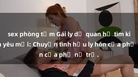 sex phòng tắm Gái ly dị quan hệ tìm kiếm tình yêu mới: Chuyện tình hậu ly hôn của phụ nữ trẻ.