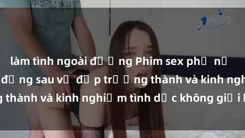 làm tình ngoài đường Phim sex phụ nữ lớn tuổi: Sức hút đằng sau vẻ đẹp trưởng thành và kinh nghiệm tình dục không giới hạn