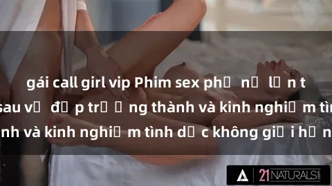 gái call girl vip Phim sex phụ nữ lớn tuổi: Sức hút đằng sau vẻ đẹp trưởng thành và kinh nghiệm tình dục không giới hạn