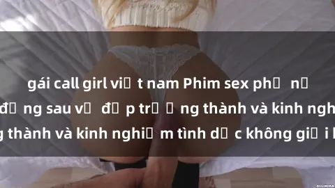 gái call girl việt nam Phim sex phụ nữ lớn tuổi: Sức hút đằng sau vẻ đẹp trưởng thành và kinh nghiệm tình dục không giới hạn