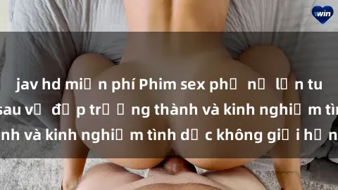 jav hd miễn phí Phim sex phụ nữ lớn tuổi: Sức hút đằng sau vẻ đẹp trưởng thành và kinh nghiệm tình dục không giới hạn