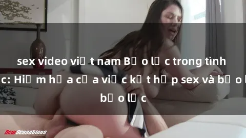 sex video việt nam Bạo lực trong tình dục: Hiểm họa của việc kết hợp sex và bạo lực