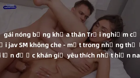 gái nóng bỏng khỏa thân Trải nghiệm cảm xúc thăng hoa với jav SM không che - một trong những thể loại phim người lớn được khán giả yêu thích nhất hiện nay. Đảm bảo đem lại sự hấp dẫn, kích thích tối đ