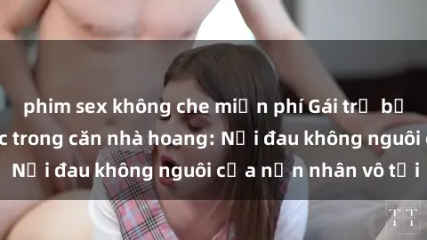 phim sex không che miễn phí Gái trẻ bị hiếp dâm bạo lực trong căn nhà hoang: Nỗi đau không nguôi của nạn nhân vô tội