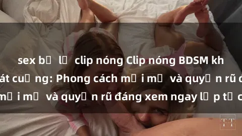 sex bị lộ clip nóng Clip nóng BDSM khiến người xem phát cuồng: Phong cách mới mẻ và quyến rũ đáng xem ngay lập tức!