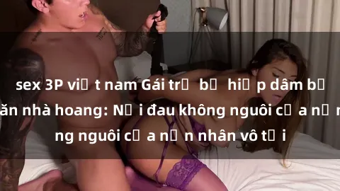 sex 3P việt nam Gái trẻ bị hiếp dâm bạo lực trong căn nhà hoang: Nỗi đau không nguôi của nạn nhân vô tội