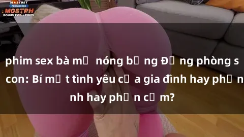 phim sex bà mẹ nóng bỏng Động phòng sex mẹ con: Bí mật tình yêu của gia đình hay phản cảm?