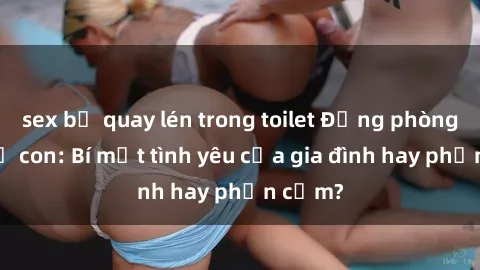 sex bị quay lén trong toilet Động phòng sex mẹ con: Bí mật tình yêu của gia đình hay phản cảm?