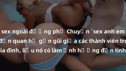 sex ngoài đường phố Chuyện `sex anh em ruột` - Đề cập đến quan hệ gần gũi giữa các thành viên trong gia đình, liệu nó có làm ảnh hưởng đến tình cảm gia đình hay không?