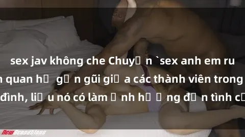 sex jav không che Chuyện `sex anh em ruột` - Đề cập đến quan hệ gần gũi giữa các thành viên trong gia đình, liệu nó có làm ảnh hưởng đến tình cảm gia đình hay không?