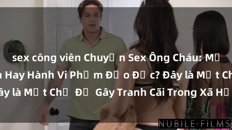 sex công viên Chuyện Sex Ông Cháu: Mối Quan Hệ Gia Đình Hay Hành Vi Phạm Đạo Đức? Đây là Một Chủ Đề Gây Tranh Cãi Trong Xã Hội Hiện Nay.
