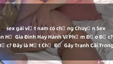 sex gái việt nam có chồng Chuyện Sex Ông Cháu: Mối Quan Hệ Gia Đình Hay Hành Vi Phạm Đạo Đức? Đây là Một Chủ Đề Gây Tranh Cãi Trong Xã Hội Hiện Nay.