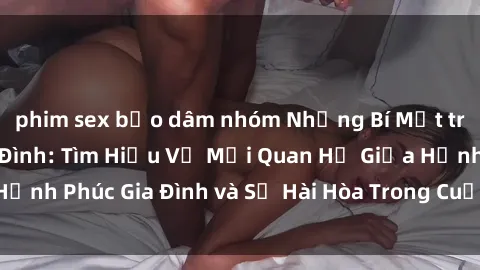 phim sex bạo dâm nhóm Những Bí Mật trong Tình Dục Gia Đình: Tìm Hiểu Về Mối Quan Hệ Giữa Hạnh Phúc Gia Đình và Sự Hài Hòa Trong Cuộc Sống Tình Dục