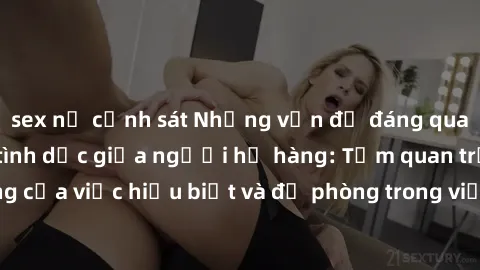 sex nữ cảnh sát Những vấn đề đáng quan tâm về quan hệ tình dục giữa người họ hàng: Tầm quan trọng của việc hiểu biết và đề phòng trong việc tiếp xúc trong gia đình.