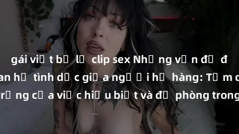 gái việt bị lộ clip sex Những vấn đề đáng quan tâm về quan hệ tình dục giữa người họ hàng: Tầm quan trọng của việc hiểu biết và đề phòng trong việc tiếp xúc trong gia đình.