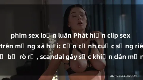 phim sex loạn luân Phát hiện clip sex quay lén hot nhất trên mạng xã hội: Cận cảnh cuộc sống riêng tư bị rò rỉ, scandal gây sốc khiến dân mạng không khỏi bàng hoàng