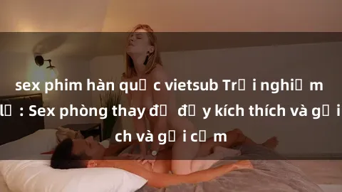 sex phim hàn quốc vietsub Trải nghiệm mới lạ: Sex phòng thay đồ đầy kích thích và gợi cảm