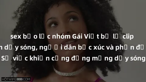 sex bạo lực nhóm Gái Việt bị lộ clip sex khiến dư luận dậy sóng, người dân bức xúc và phản đối gay gắt. Sự việc khiến cộng đồng mạng dậy sóng và yêu cầu xử lý nghiêm ngặt.