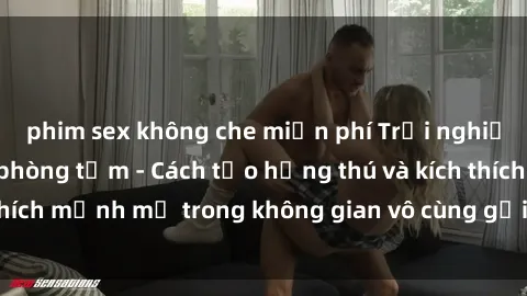 phim sex không che miễn phí Trải nghiệm mới lạ với sex phòng tắm - Cách tạo hứng thú và kích thích mạnh mẽ trong không gian vô cùng gợi cảm và lãng mạn