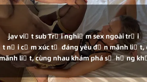 jav việt sub Trải nghiệm sex ngoài trời: Khi thiên nhiên kết nối cảm xúc từ đáng yêu đến mãnh liệt, cùng nhau khám phá sự hứng khởi và thú vị.