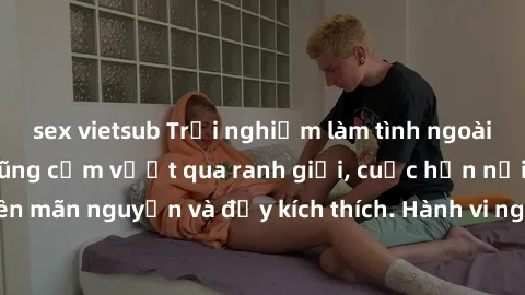 sex vietsub Trải nghiệm làm tình ngoài đường: Khi lòng dũng cảm vượt qua ranh giới, cuộc hẹn nơi công cộng trở nên mãn nguyện và đầy kích thích. Hành vi nguy hiểm, nhưng cũng tạo nên cảm giác mới mẻ v