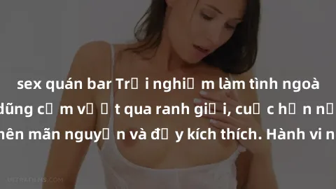 sex quán bar Trải nghiệm làm tình ngoài đường: Khi lòng dũng cảm vượt qua ranh giới, cuộc hẹn nơi công cộng trở nên mãn nguyện và đầy kích thích. Hành vi nguy hiểm, nhưng cũng tạo nên cảm giác mới mẻ 