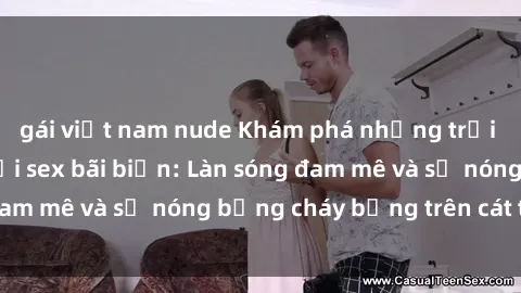 gái việt nam nude Khám phá những trải nghiệm độc đáo tại sex bãi biển: Làn sóng đam mê và sự nóng bỏng cháy bỏng trên cát trắng