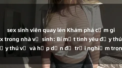 sex sinh viên quay lén Khám phá cảm giác mới mẻ với sex trong nhà vệ sinh: Bí mật tình yêu đầy thú vị và hấp dẫn để trải nghiệm trong đêm hôm nay!