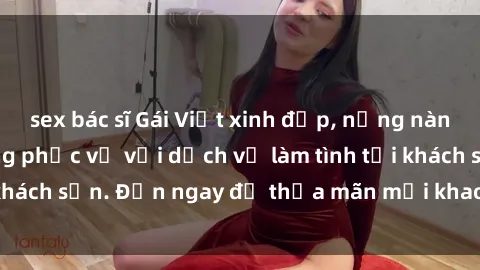 sex bác sĩ Gái Việt xinh đẹp, nồng nàn tình cảm, sẵn sàng phục vụ với dịch vụ làm tình tại khách sạn. Đến ngay để thỏa mãn mọi khao khát của bạn!