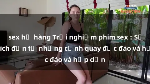 sex họ hàng Trải nghiệm phim sex : Sự kích thích đến từ những cảnh quay độc đáo và hấp dẫn