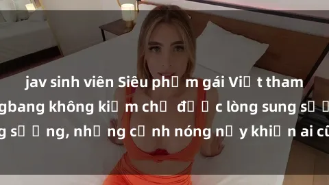 jav sinh viên Siêu phẩm gái Việt tham gia trong buổi gangbang không kiềm chế được lòng sung sướng, những cảnh nóng nảy khiến ai cũng phải mãn nhãn