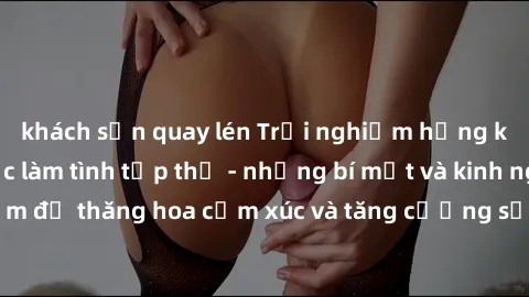khách sạn quay lén Trải nghiệm hứng khởi cùng với việc làm tình tập thể - những bí mật và kinh nghiệm để thăng hoa cảm xúc và tăng cường sự gắn kết trong mối quan hệ