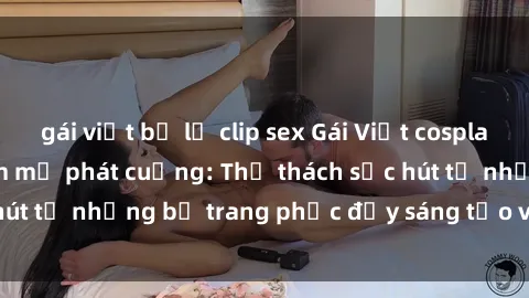 gái việt bị lộ clip sex Gái Việt cosplay sexy khiến fan hâm mộ phát cuồng: Thử thách sức hút từ những bộ trang phục đầy sáng tạo và quyến rũ!