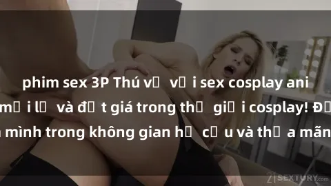 phim sex 3P Thú vị với sex cosplay anime: Trải nghiệm mới lạ và đắt giá trong thế giới cosplay! Đắm mình trong không gian hư cấu và thỏa mãn niềm đam mê của bạn!